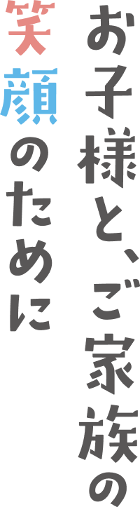 お子様と、ご家族の笑顔のために